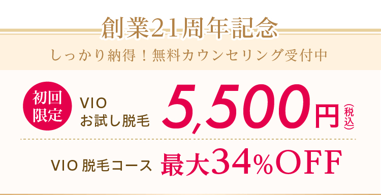 創業21周年記念しっかり納得！無料カウンセリング受付中 創業21周年記念　初回限定　VIOお試し脱毛5,500円（税込） VIO脱毛コース最大34%OFF