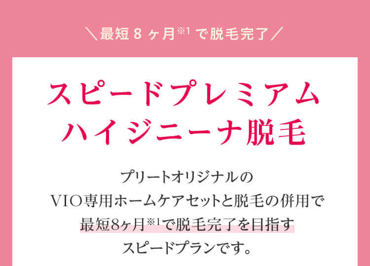 ＼最短8ヶ月※1で脱毛完了／スピードプレミアムハイジニーナ脱毛 プリートオリジナルのVIO専用ホームケアセットと脱毛の併用で最短8ヶ月※１で脱毛完了を目指すスピードプランです。