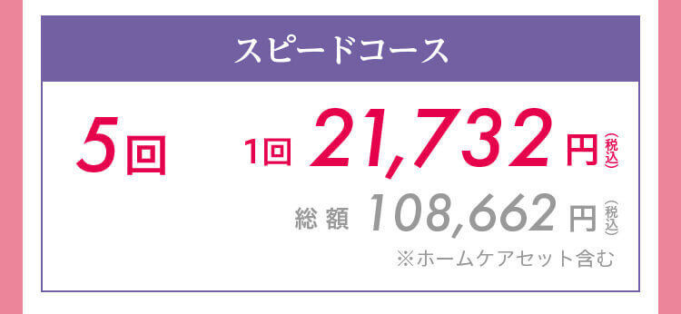 スピードコース5回　1回21,732円（税込）　総 額108,662円（税込）※ホームケアセット含む