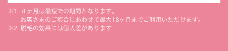 ※1  ８ヶ月は最短での期間となります。
お客さまのご都合にあわせて最大18ヶ月までご利用いただけます。  
※2  脱毛の効果には個人差があります