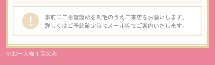 事前にご希望箇所を剃毛のうえご来店をお願いします。詳しくはご予約確定時にメール等でご案内いたします。