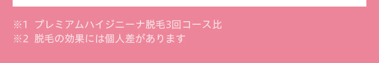 ※1  プレミアムハイジニーナ脱毛3回コース比  ※2  脱毛の効果には個人差があります